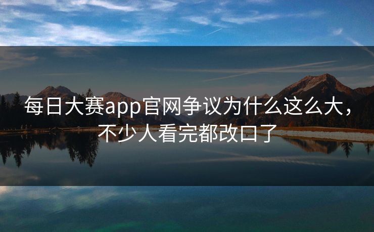 每日大赛app官网争议为什么这么大，不少人看完都改口了
