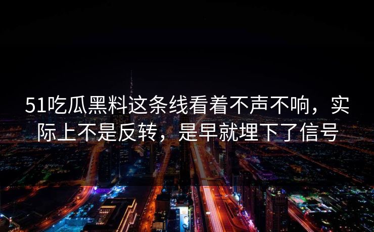51吃瓜黑料这条线看着不声不响，实际上不是反转，是早就埋下了信号