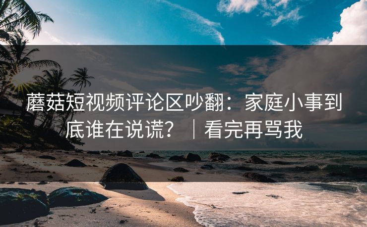 蘑菇短视频评论区吵翻：家庭小事到底谁在说谎？｜看完再骂我