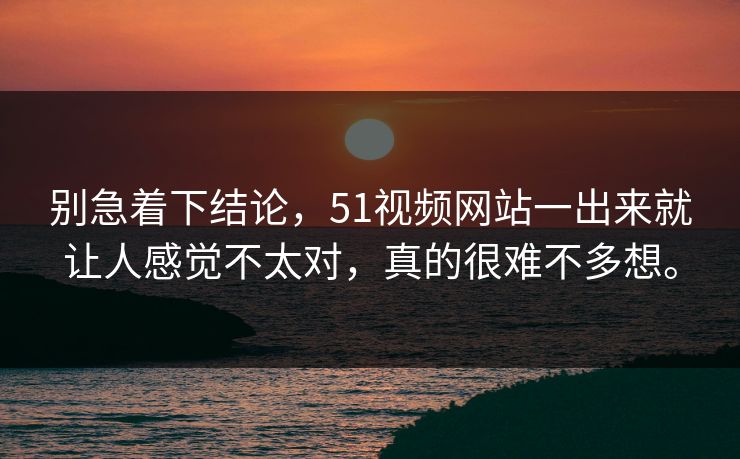 别急着下结论，51视频网站一出来就让人感觉不太对，真的很难不多想。