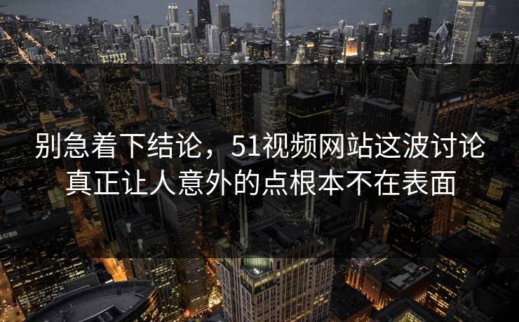 别急着下结论，51视频网站这波讨论真正让人意外的点根本不在表面