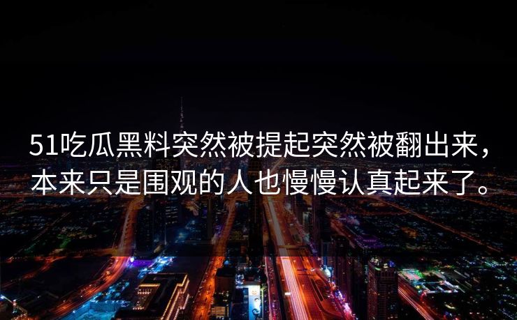 51吃瓜黑料突然被提起突然被翻出来,本来只是围观的人也慢慢认真起来了。 51吃瓜黑料突然被提起突然被翻出来,本来只是围观的人也慢慢认真起来了。