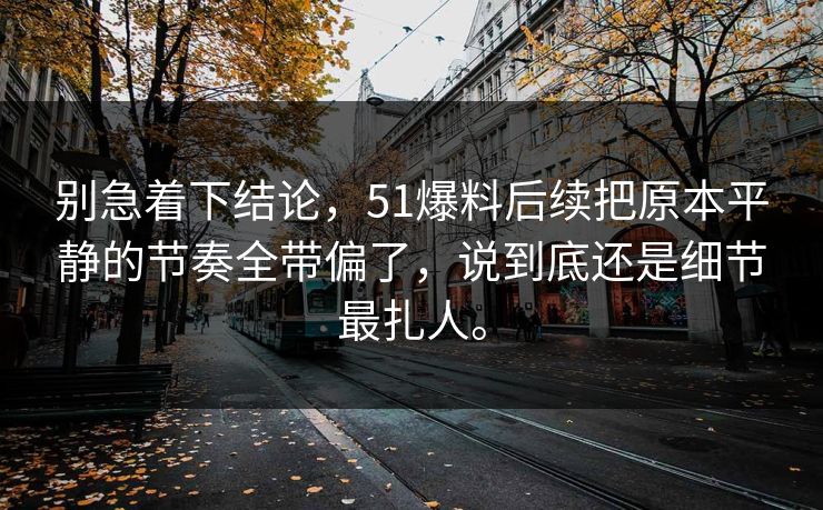 别急着下结论,51爆料后续把原本平静的节奏全带偏了,说到底还是细节最扎人。 别急着下结论,51爆料后续把原本平静的节奏全带偏了,说到底还是细节最扎人。