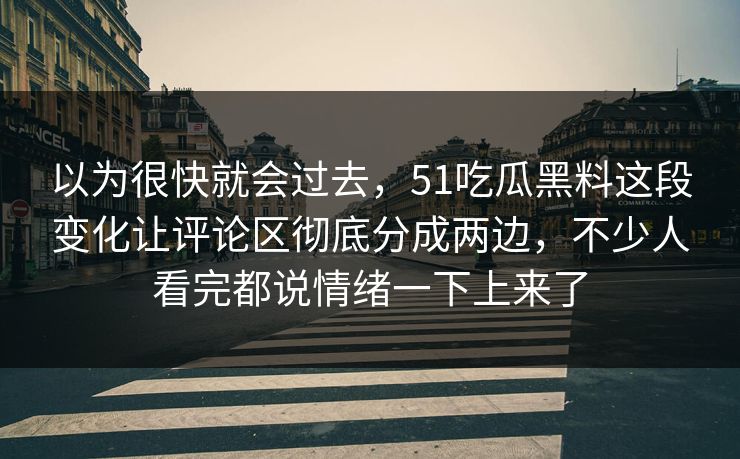 以为很快就会过去,51吃瓜黑料这段变化让评论区彻底分成两边,不少人看完都说情绪一下上来了 以为很快就会过去,51吃瓜黑料这段变化让评论区彻底分成两边,不少人看完都说情绪一下上来了