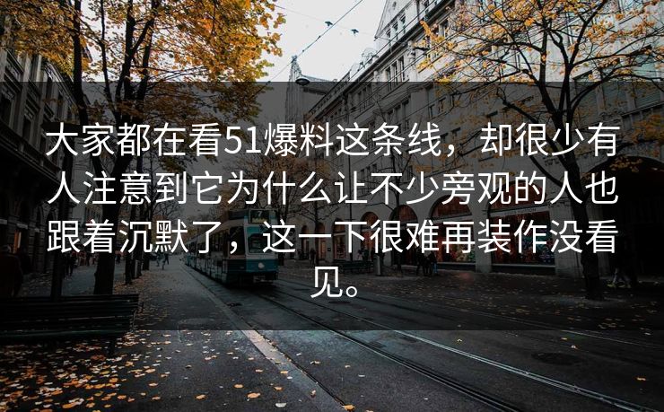 大家都在看51爆料这条线,却很少有人注意到它为什么让不少旁观的人也跟着沉默了,这一下很难再装作没看见。 大家都在看51爆料这条线,却很少有人注意到它为什么让不少旁观的人也跟着沉默了,这一下很难再装作没看见。