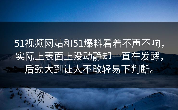 51视频网站和51爆料看着不声不响，实际上表面上没动静却一直在发酵，后劲大到让人不敢轻易下判断。